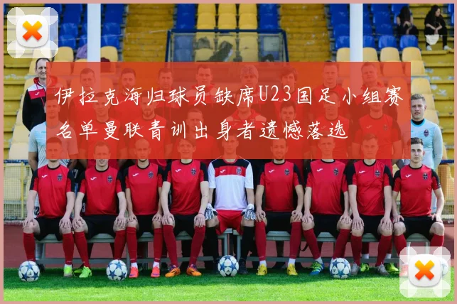 伊拉克海归球员缺席U23国足小组赛名单曼联青训出身者遗憾落选