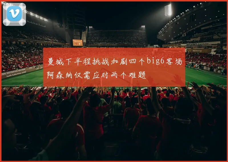 曼城下半程挑战加剧四个big6客场阿森纳仅需应对两个难题