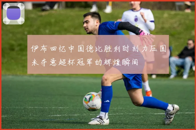 伊布回忆中国德比胜利时刻力压国米夺意超杯冠军的辉煌瞬间