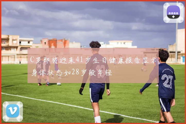 C罗即将迎来41岁生日健康报告显示身体状态如28岁般年轻