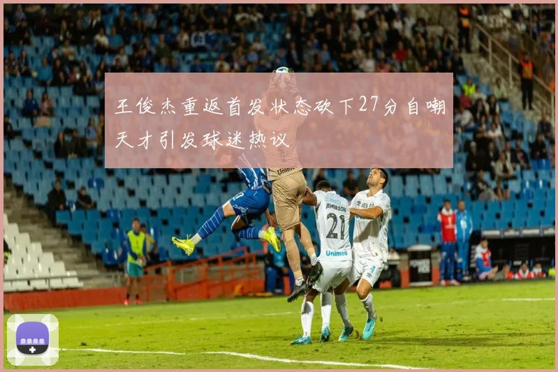 王俊杰重返首发状态砍下27分自嘲天才引发球迷热议