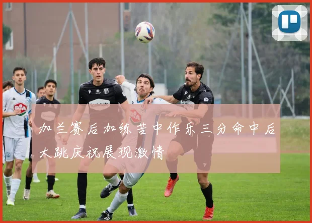 加兰赛后加练苦中作乐三分命中后大跳庆祝展现激情