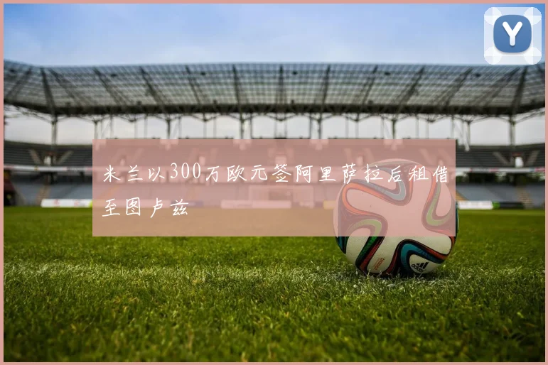 米兰以300万欧元签阿里萨拉后租借至图卢兹