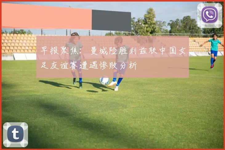 早报聚焦：曼城险胜利兹联中国女足友谊赛遭遇惨败分析