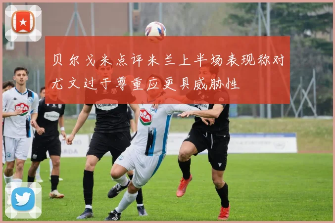 贝尔戈米点评米兰上半场表现称对尤文过于尊重应更具威胁性