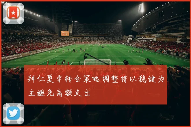 拜仁夏季转会策略调整将以稳健为主避免高额支出