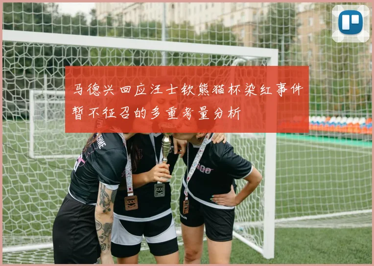 马德兴回应汪士钦熊猫杯染红事件暂不征召的多重考量分析