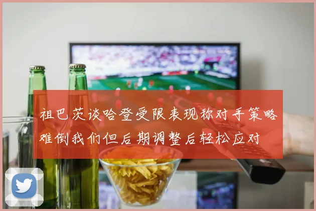 祖巴茨谈哈登受限表现称对手策略难倒我们但后期调整后轻松应对