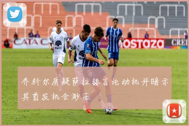乔科尔质疑萨拉赫言论动机并暗示其首发机会渺茫