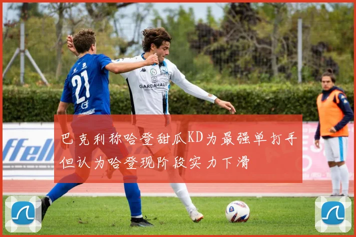 巴克利称哈登甜瓜KD为最强单打手但认为哈登现阶段实力下滑