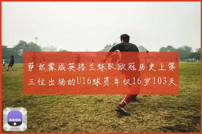萨尔蒙成英格兰球队欧冠历史上第三位出场的U16球员年仅16岁103天