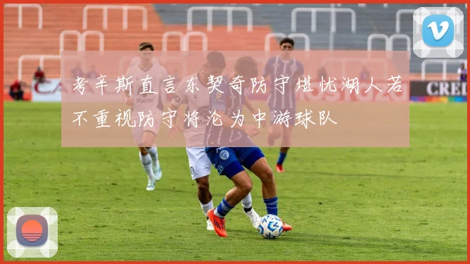 考辛斯直言东契奇防守堪忧湖人若不重视防守将沦为中游球队