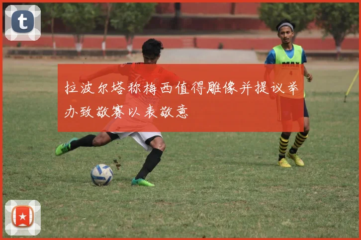 拉波尔塔称梅西值得雕像并提议举办致敬赛以表敬意