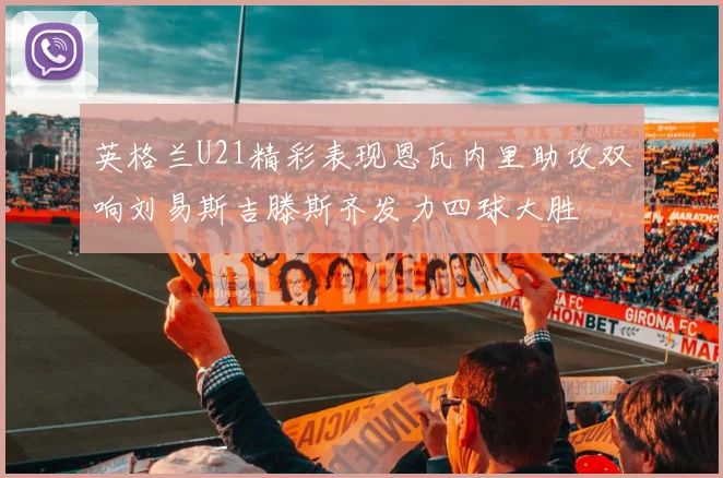 英格兰U21精彩表现恩瓦内里助攻双响刘易斯吉滕斯齐发力四球大胜