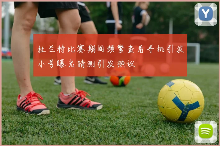 杜兰特比赛期间频繁查看手机引发小号曝光猜测引发热议
