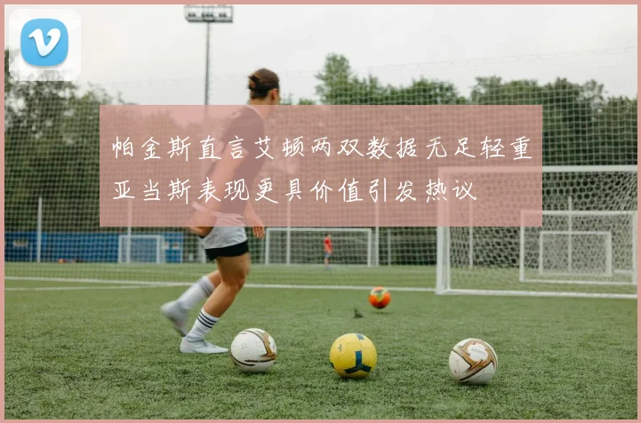 帕金斯直言艾顿两双数据无足轻重亚当斯表现更具价值引发热议