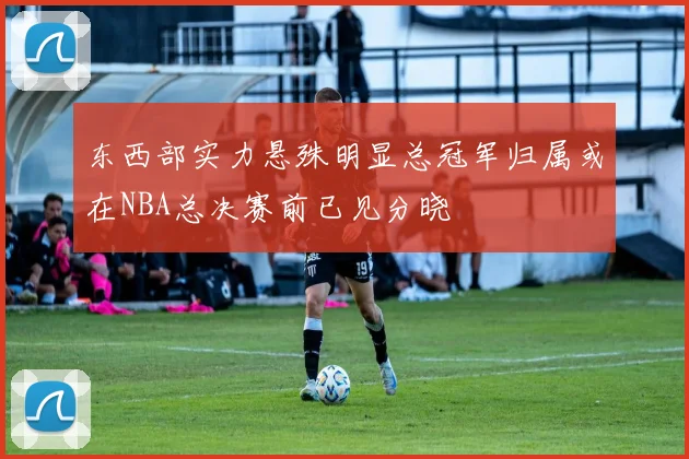 东西部实力悬殊明显总冠军归属或在NBA总决赛前已见分晓