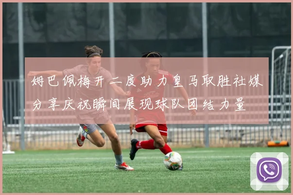 姆巴佩梅开二度助力皇马取胜社媒分享庆祝瞬间展现球队团结力量