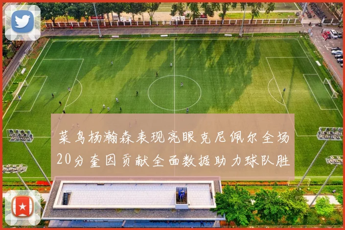 菜鸟杨瀚森表现亮眼克尼佩尔全场20分奎因贡献全面数据助力球队胜利