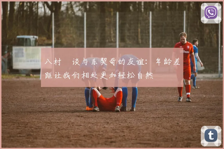八村塁谈与东契奇的友谊：年龄差距让我们相处更加轻松自然